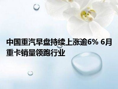 中国重汽早盘涨超4% 机构称国内市场新增需求具备强韧性